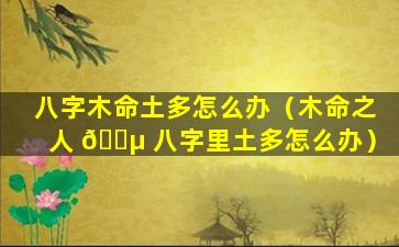 八字木命土多怎么办（木命之人 🌵 八字里土多怎么办）